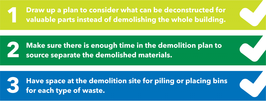 Step one is to draw up a plan to consider what can be deconstructed for valuable parts instead of demolishing the whole building. Step two is to make sure there is enough time in the demolition plan to source the separate demolished materials. Step three is to have space at the demolition site for piling or placing bins for each type of waste.